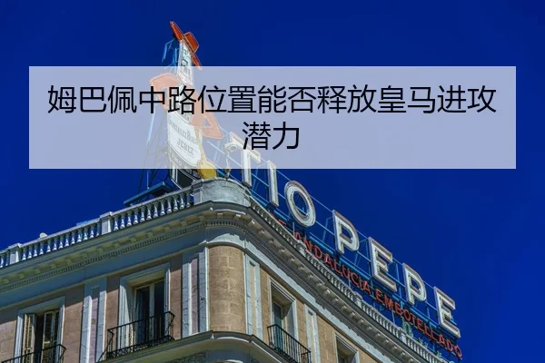 姆巴佩中路位置能否释放皇马进攻潜力