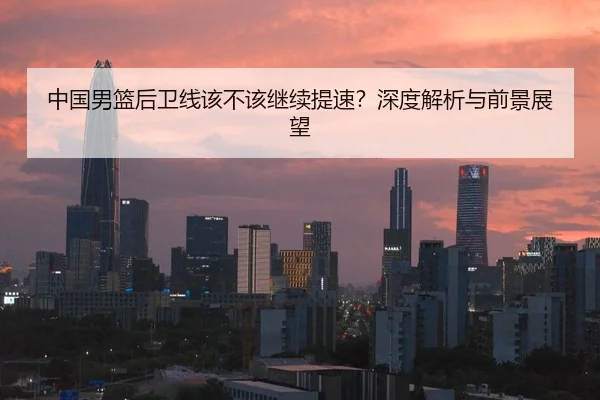 中国男篮后卫线该不该继续提速？深度解析与前景展望
