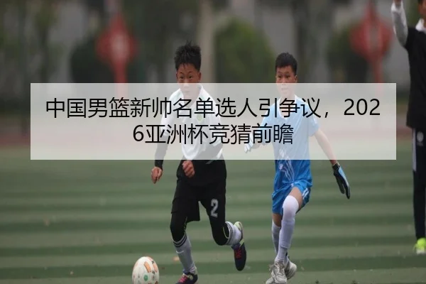 中国男篮新帅名单选人引争议，2026亚洲杯竞猜前瞻